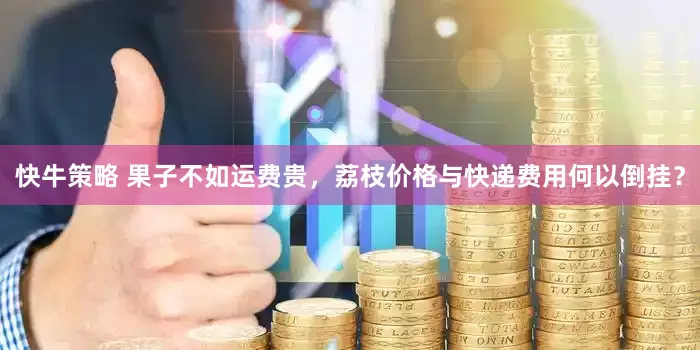 快牛策略 果子不如运费贵，荔枝价格与快递费用何以倒挂？