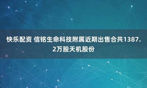 快乐配资 信铭生命科技附属近期出售合共1387.2万股天机股份