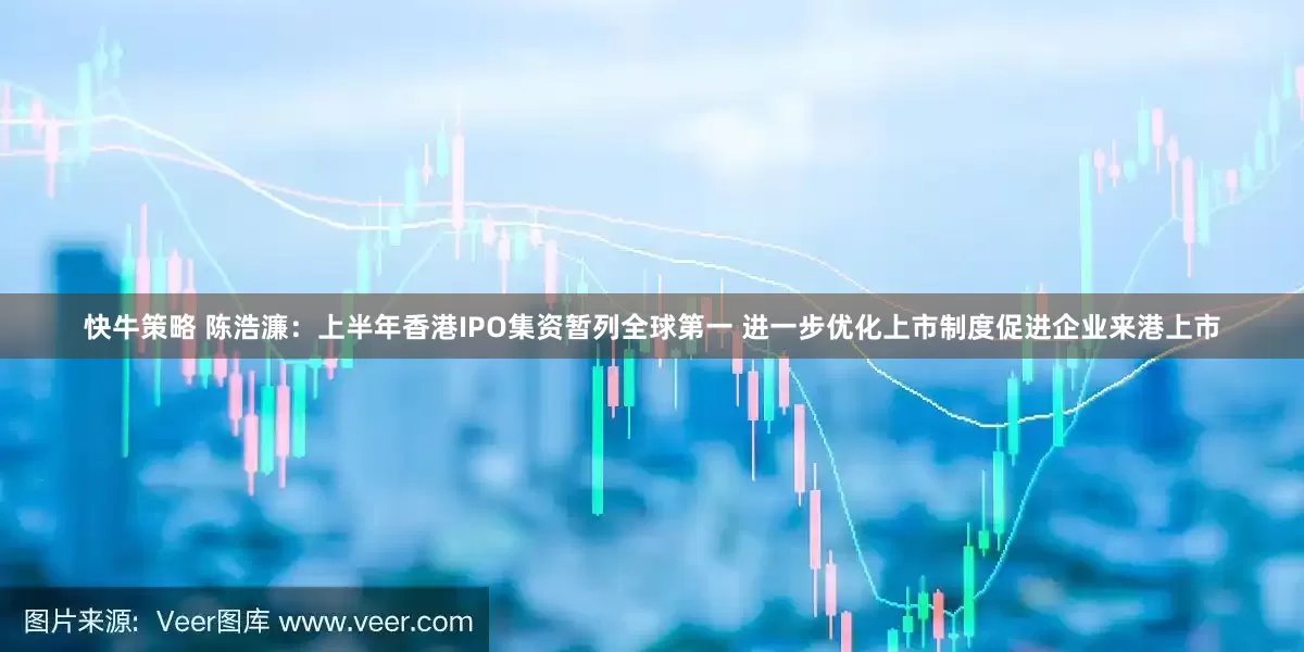 快牛策略 陈浩濂：上半年香港IPO集资暂列全球第一 进一步优化上市制度促进企业来港上市