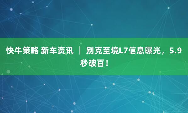 快牛策略 新车资讯 ｜ 别克至境L7信息曝光，5.9秒破百！