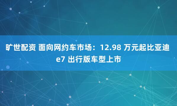 旷世配资 面向网约车市场：12.98 万元起比亚迪 e7 出行版车型上市