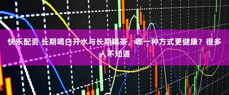 快乐配资 长期喝白开水与长期喝茶，哪一种方式更健康？很多人不知道
