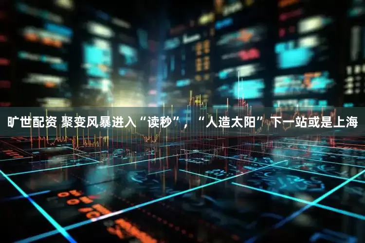旷世配资 聚变风暴进入“读秒”，“人造太阳” 下一站或是上海