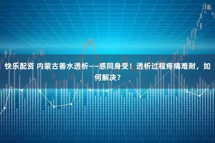 快乐配资 内蒙古善水透析——感同身受!透析过程疼痛难耐,如何解决?