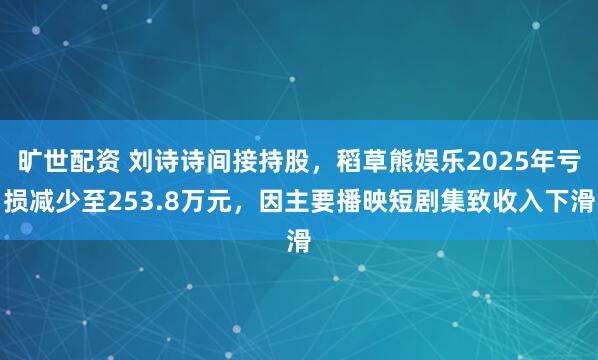 旷世配资 刘诗诗间接持股，稻草熊娱乐2025年亏损减少至253.8万元，因主要播映短剧集致收入下滑