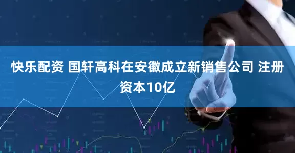 快乐配资 国轩高科在安徽成立新销售公司 注册资本10亿