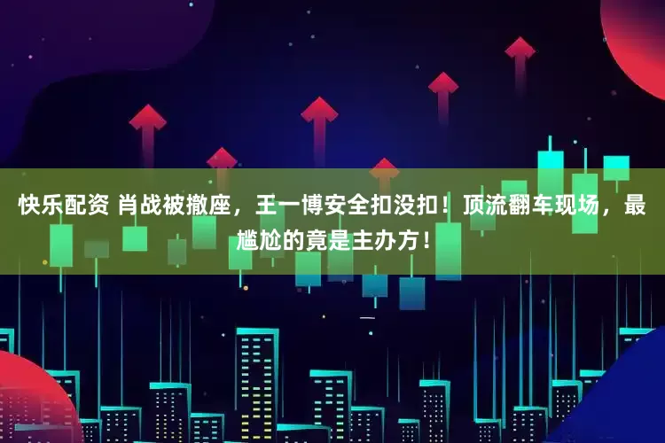 快乐配资 肖战被撤座，王一博安全扣没扣！顶流翻车现场，最尴尬的竟是主办方！