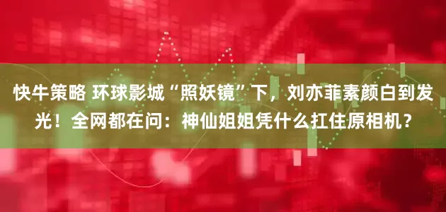 快牛策略 环球影城“照妖镜”下，刘亦菲素颜白到发光！全网都在问：神仙姐姐凭什么扛住原相机？